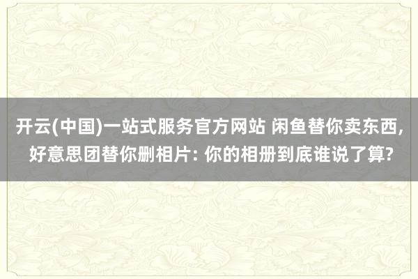 开云(中国)一站式服务官方网站 闲鱼替你卖东西， 好意思团替你删相片: 你的相册到底谁说了算?