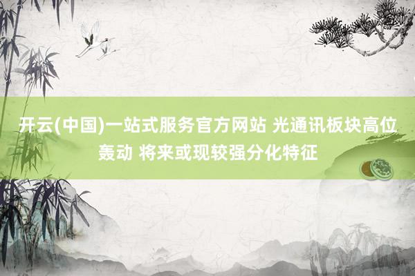 开云(中国)一站式服务官方网站 光通讯板块高位轰动 将来或现较强分化特征