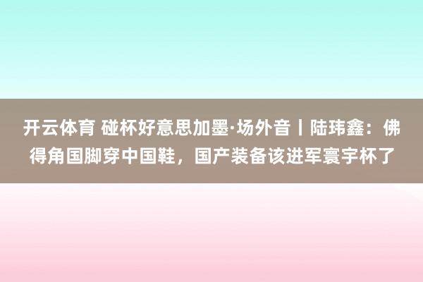 开云体育 碰杯好意思加墨·场外音丨陆玮鑫:佛得角国脚穿中国鞋,国产装备该进军寰宇杯了